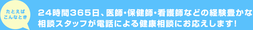 たとえばこんなとき 24時間365日、医師・保健師・看護師などの経験豊かな相談スタッフが電話による健康相談にお応えします!